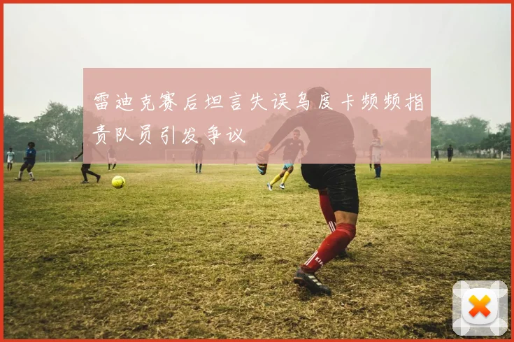雷迪克赛后坦言失误乌度卡频频指责队员引发争议