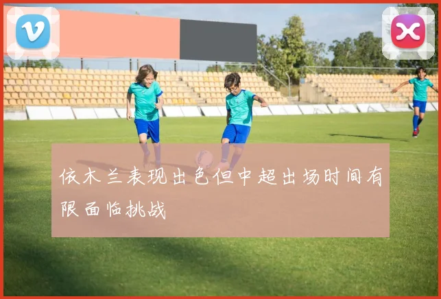 依木兰表现出色但中超出场时间有限面临挑战