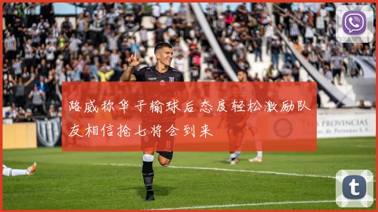 路威称华子输球后态度轻松激励队友相信抢七将会到来