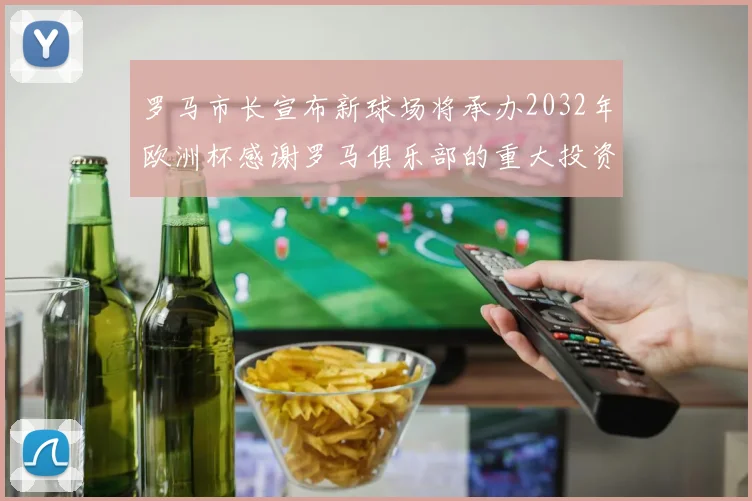 罗马市长宣布新球场将承办2032年欧洲杯感谢罗马俱乐部的重大投资