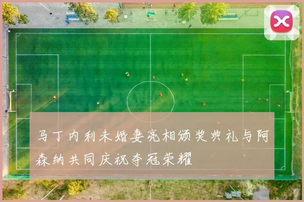 马丁内利未婚妻亮相颁奖典礼与阿森纳共同庆祝夺冠荣耀