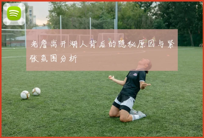 老詹离开湖人背后的隐秘原因与紧张氛围分析