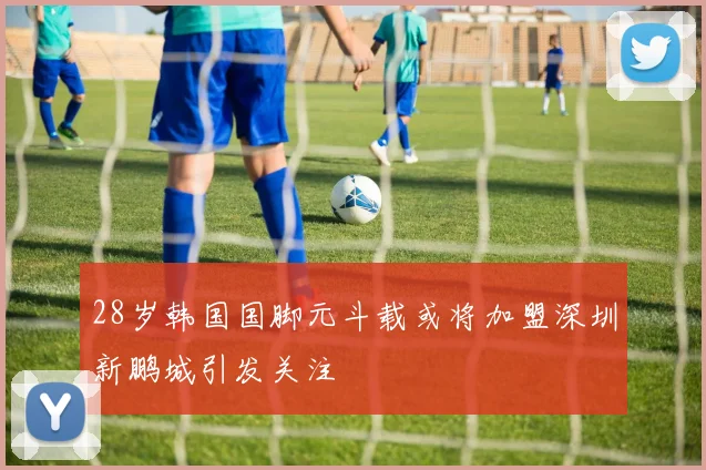 28岁韩国国脚元斗载或将加盟深圳新鹏城引发关注