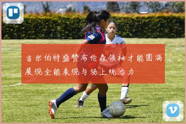 吉尔伯特盛赞布伦森领袖才能圆满展现全能表现与场上统治力