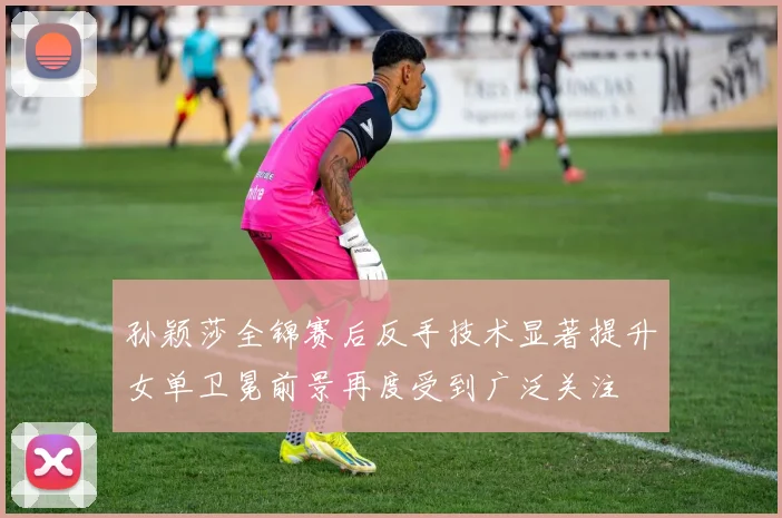 孙颖莎全锦赛后反手技术显著提升女单卫冕前景再度受到广泛关注