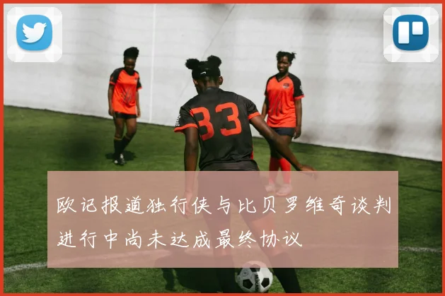 欧记报道独行侠与比贝罗维奇谈判进行中尚未达成最终协议