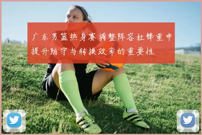 广东男篮热身赛调整阵容杜锋重申提升防守与转换效率的重要性