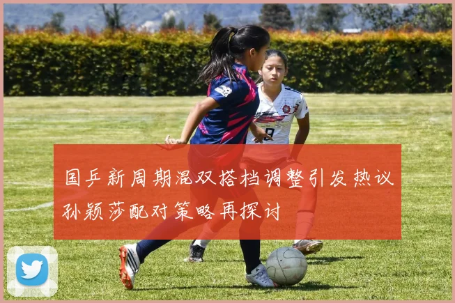国乒新周期混双搭档调整引发热议孙颖莎配对策略再探讨