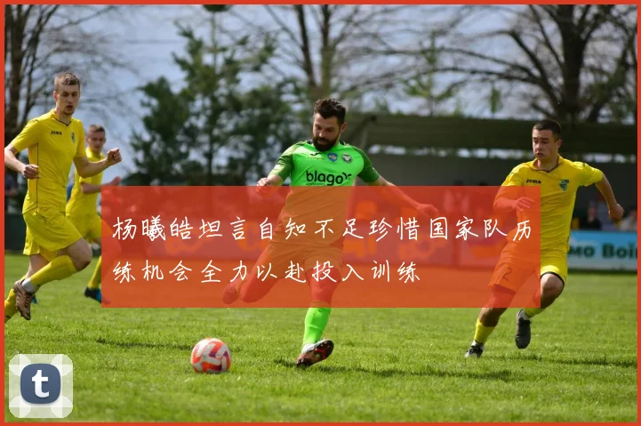 杨曦皓坦言自知不足珍惜国家队历练机会全力以赴投入训练