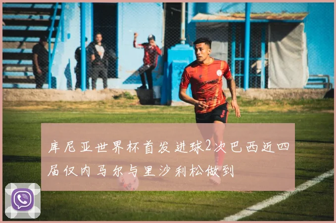 库尼亚世界杯首发进球2次巴西近四届仅内马尔与里沙利松做到