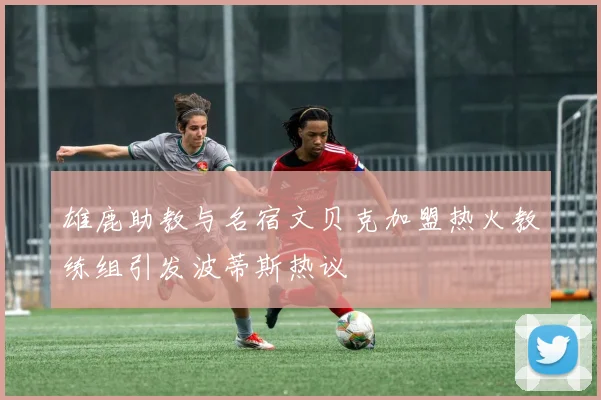 雄鹿助教与名宿文贝克加盟热火教练组引发波蒂斯热议