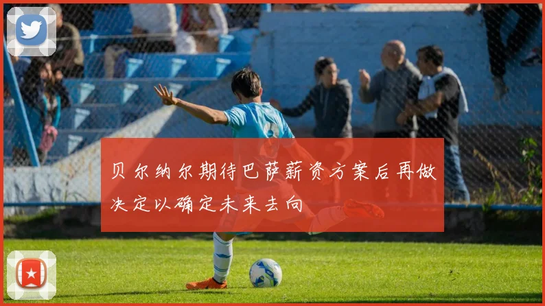 贝尔纳尔期待巴萨薪资方案后再做决定以确定未来去向
