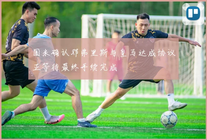 国米确认邓弗里斯与皇马达成协议正等待最终手续完成