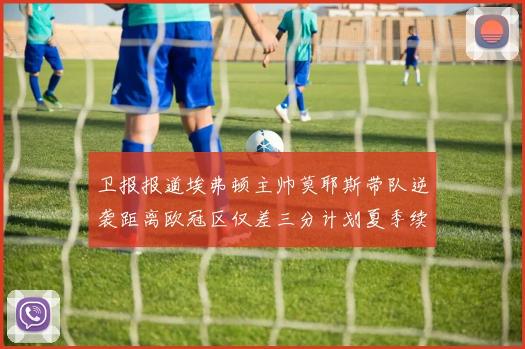 卫报报道埃弗顿主帅莫耶斯带队逆袭距离欧冠区仅差三分计划夏季续约