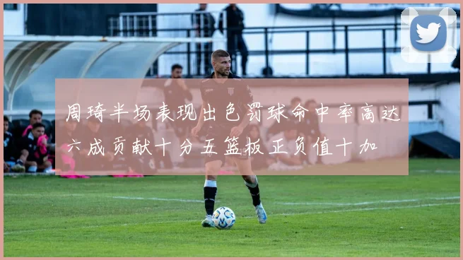周琦半场表现出色罚球命中率高达六成贡献十分五篮板正负值十加