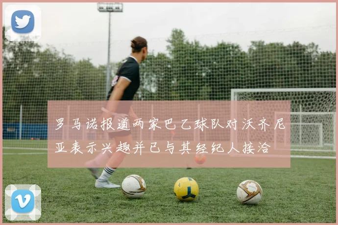 罗马诺报道两家巴乙球队对沃齐尼亚表示兴趣并已与其经纪人接洽