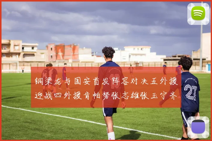 铜梁龙与国安首发阵容对决五外援迎战四外援肯帕努张志雄张玉宁齐上阵