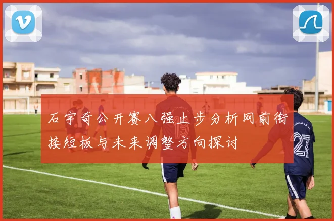 石宇奇公开赛八强止步分析网前衔接短板与未来调整方向探讨