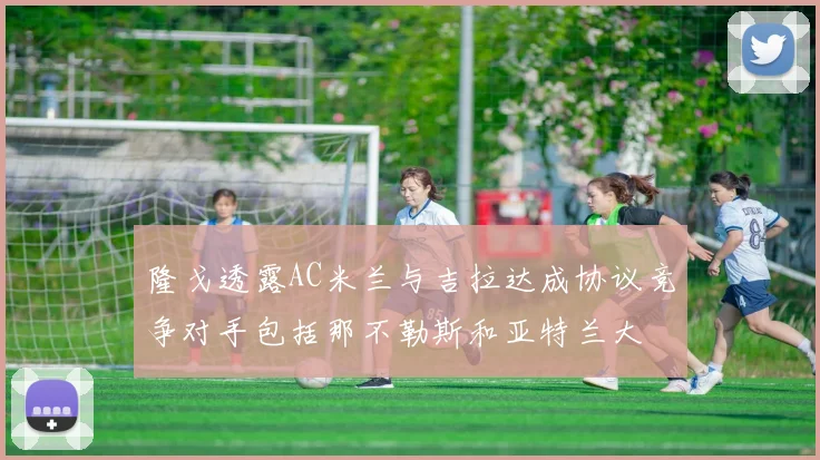 隆戈透露AC米兰与吉拉达成协议竞争对手包括那不勒斯和亚特兰大