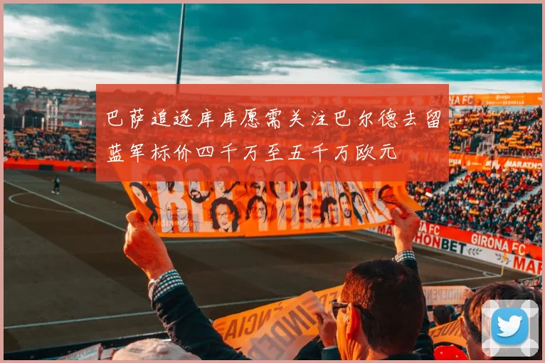 巴萨追逐库库愿需关注巴尔德去留蓝军标价四千万至五千万欧元
