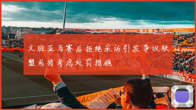 文班亚马赛后拒绝采访引发争议联盟或将考虑处罚措施