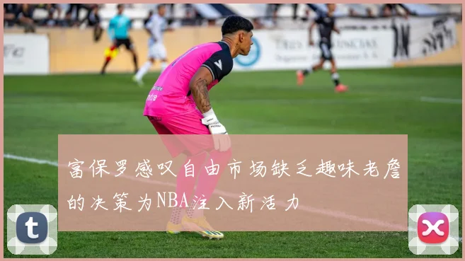 富保罗感叹自由市场缺乏趣味老詹的决策为NBA注入新活力