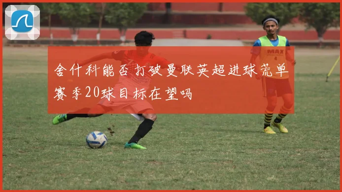 舍什科能否打破曼联英超进球荒单赛季20球目标在望吗