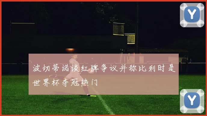 波切蒂诺谈红牌争议并称比利时是世界杯夺冠热门