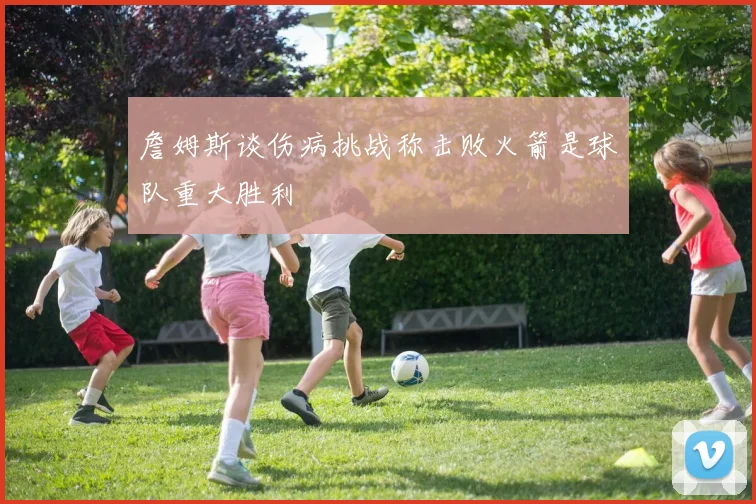 詹姆斯谈伤病挑战称击败火箭是球队重大胜利