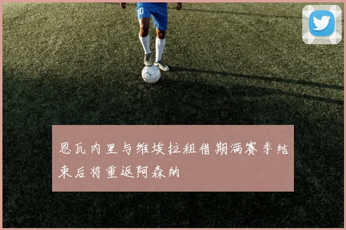 恩瓦内里与维埃拉租借期满赛季结束后将重返阿森纳