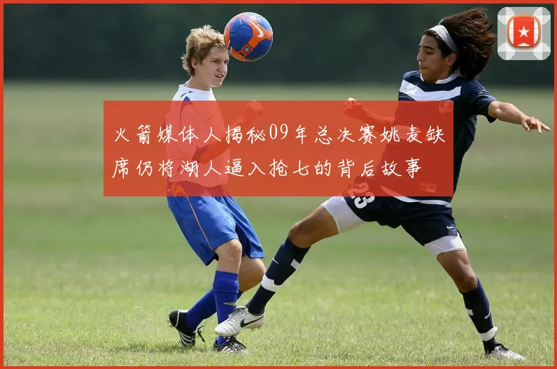 火箭媒体人揭秘09年总决赛姚麦缺席仍将湖人逼入抢七的背后故事