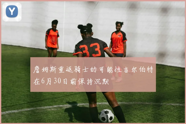 詹姆斯重返骑士的可能性吉尔伯特在6月30日前保持沉默