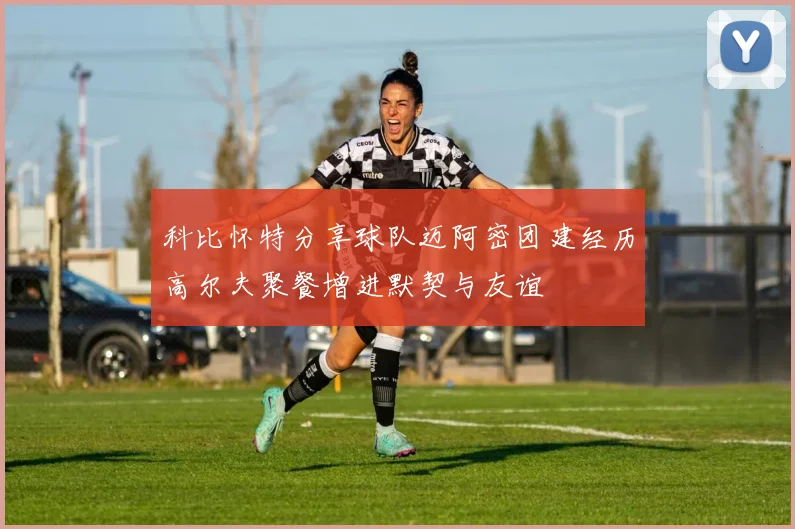 科比怀特分享球队迈阿密团建经历高尔夫聚餐增进默契与友谊