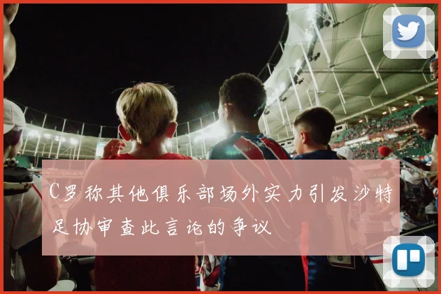 C罗称其他俱乐部场外实力引发沙特足协审查此言论的争议