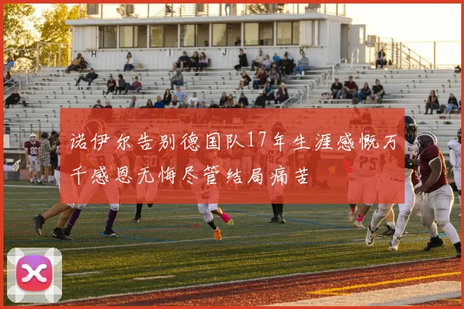 诺伊尔告别德国队17年生涯感慨万千感恩无悔尽管结局痛苦