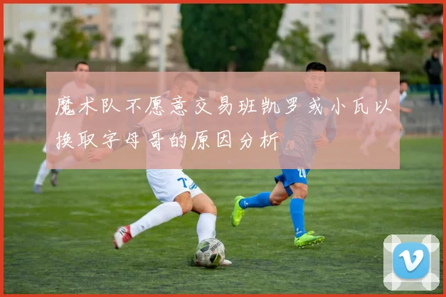魔术队不愿意交易班凯罗或小瓦以换取字母哥的原因分析