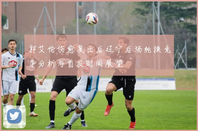 郭艾伦伤愈复出后辽宁后场轮换竞争分析与首发时间展望
