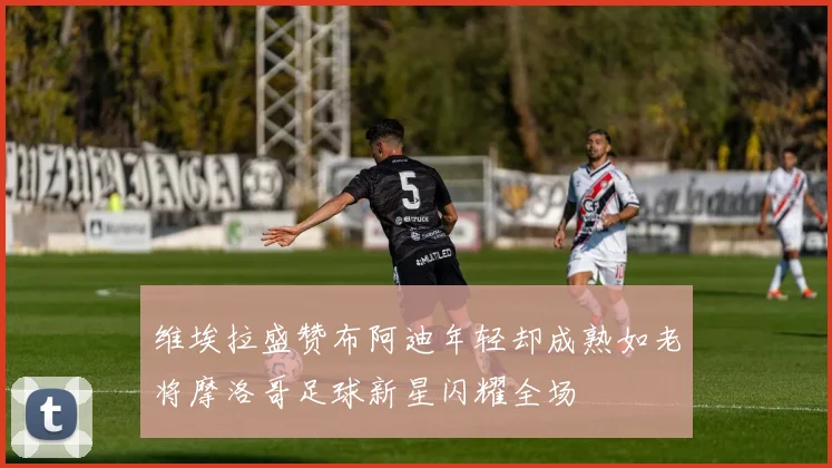 维埃拉盛赞布阿迪年轻却成熟如老将摩洛哥足球新星闪耀全场