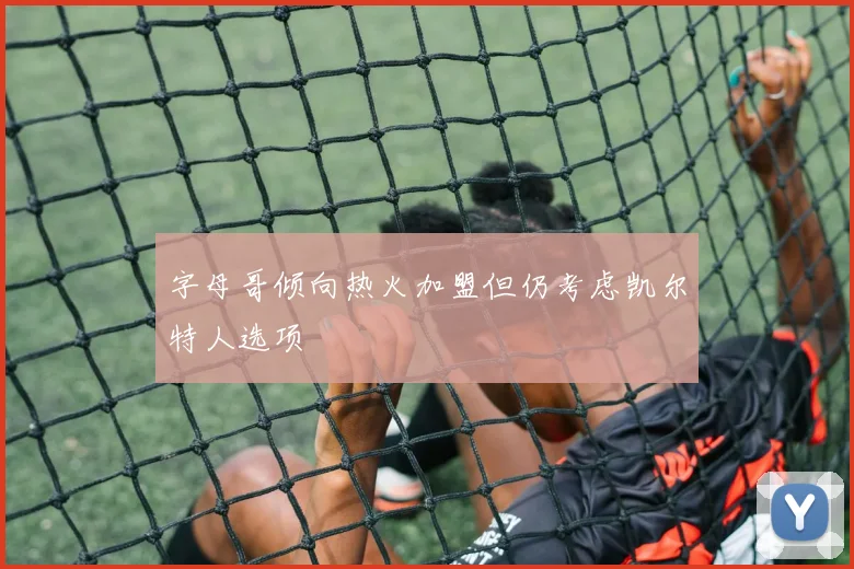 字母哥倾向热火加盟但仍考虑凯尔特人选项