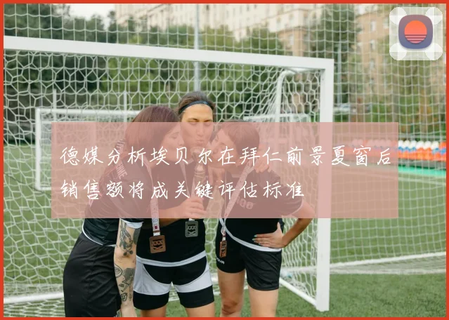 德媒分析埃贝尔在拜仁前景夏窗后销售额将成关键评估标准