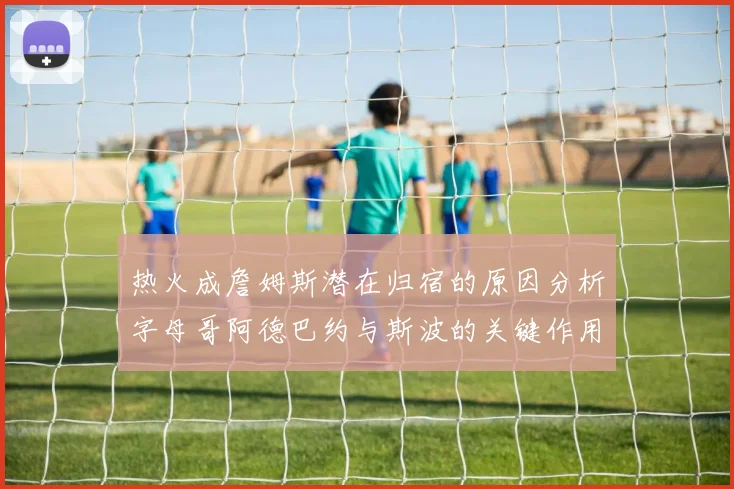 热火成詹姆斯潜在归宿的原因分析字母哥阿德巴约与斯波的关键作用
