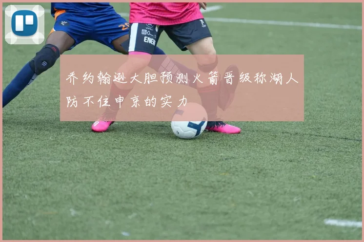 乔约翰逊大胆预测火箭晋级称湖人防不住申京的实力
